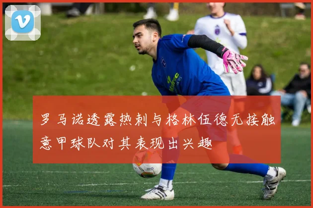 罗马诺透露热刺与格林伍德无接触意甲球队对其表现出兴趣