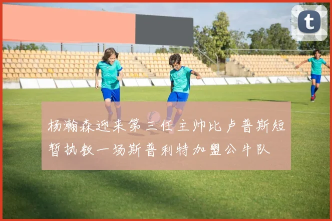 杨瀚森迎来第三任主帅比卢普斯短暂执教一场斯普利特加盟公牛队